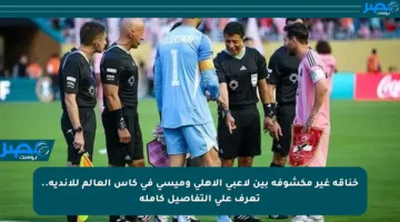 خناقة غير مكشوفة بين لاعبي الأهلي وميسي في كأس العالم للأندية.. تعرف على التفاصيل كاملة